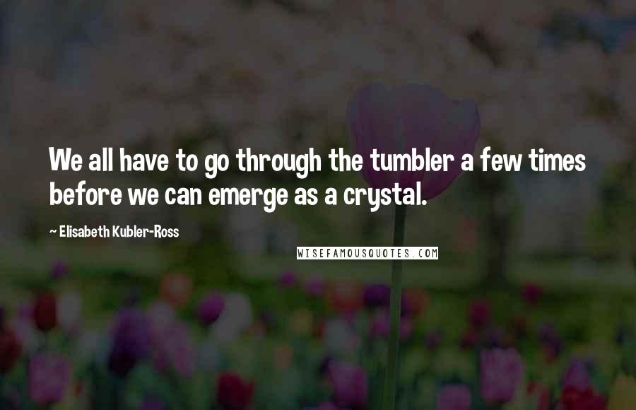 Elisabeth Kubler-Ross Quotes: We all have to go through the tumbler a few times before we can emerge as a crystal.