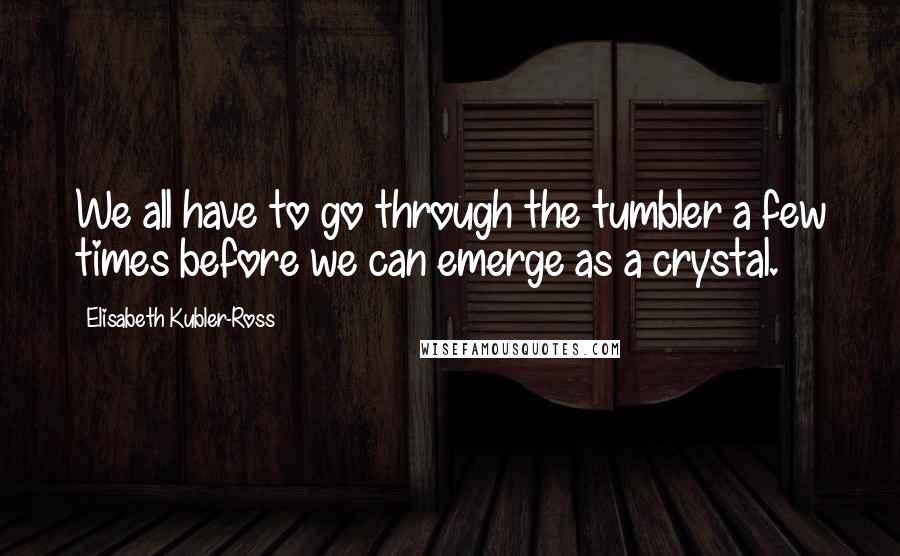 Elisabeth Kubler-Ross Quotes: We all have to go through the tumbler a few times before we can emerge as a crystal.