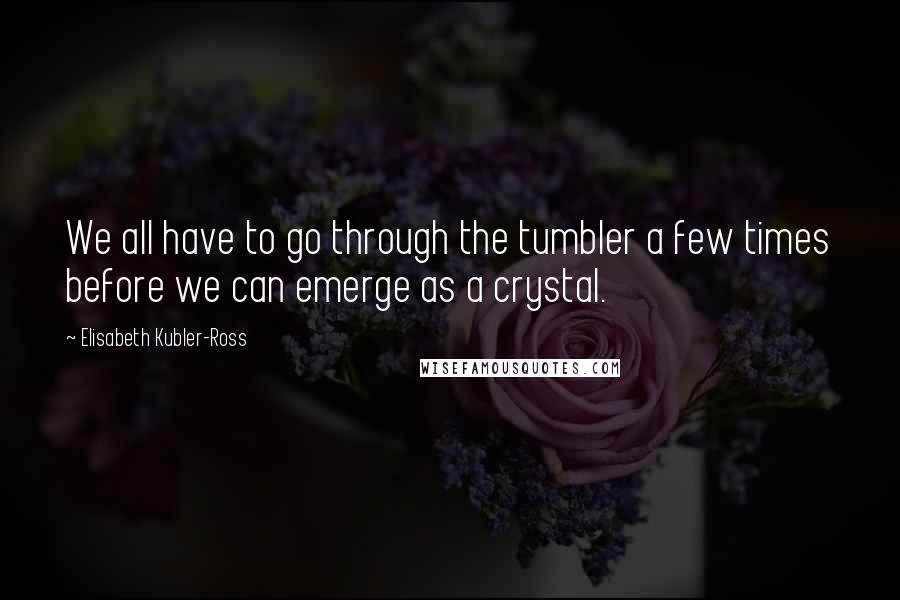 Elisabeth Kubler-Ross Quotes: We all have to go through the tumbler a few times before we can emerge as a crystal.