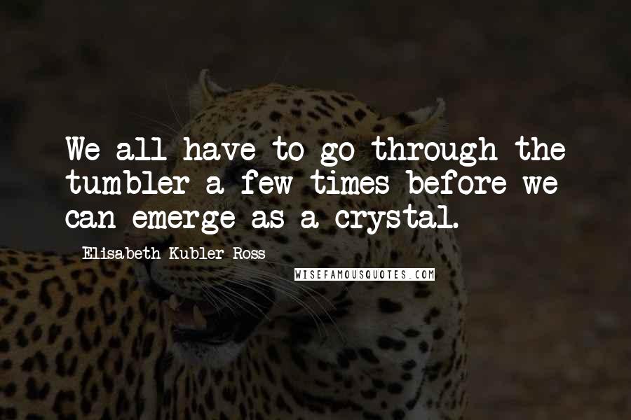 Elisabeth Kubler-Ross Quotes: We all have to go through the tumbler a few times before we can emerge as a crystal.