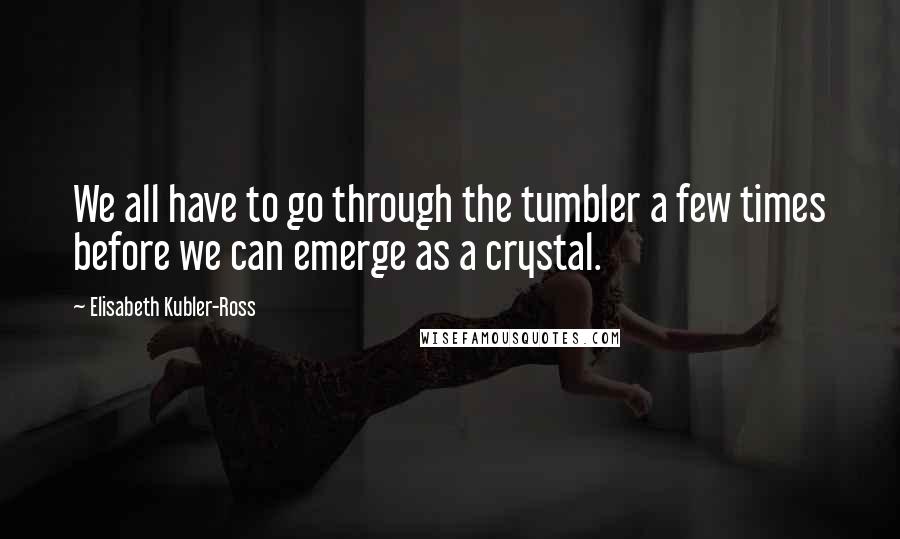 Elisabeth Kubler-Ross Quotes: We all have to go through the tumbler a few times before we can emerge as a crystal.