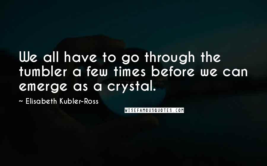 Elisabeth Kubler-Ross Quotes: We all have to go through the tumbler a few times before we can emerge as a crystal.