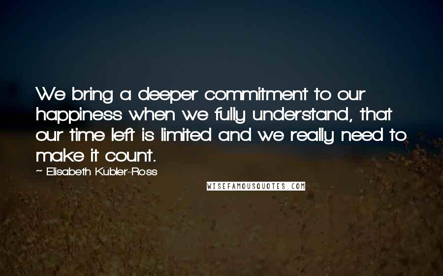 Elisabeth Kubler-Ross Quotes: We bring a deeper commitment to our happiness when we fully understand, that our time left is limited and we really need to make it count.