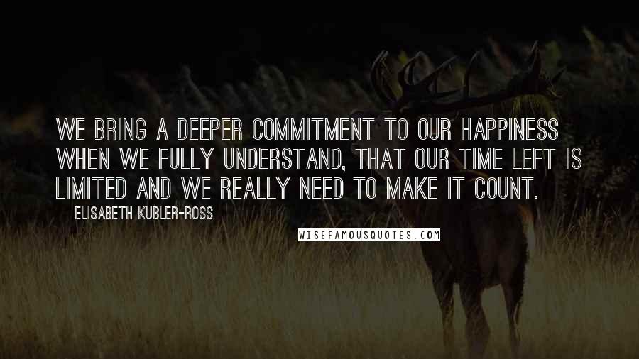 Elisabeth Kubler-Ross Quotes: We bring a deeper commitment to our happiness when we fully understand, that our time left is limited and we really need to make it count.