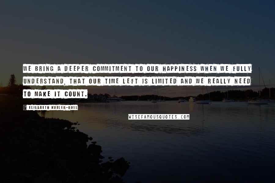 Elisabeth Kubler-Ross Quotes: We bring a deeper commitment to our happiness when we fully understand, that our time left is limited and we really need to make it count.