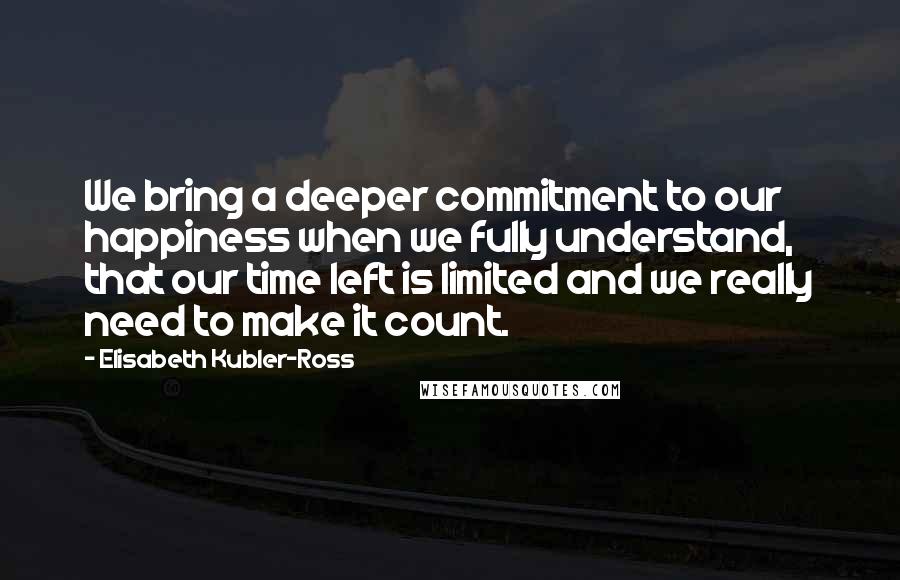Elisabeth Kubler-Ross Quotes: We bring a deeper commitment to our happiness when we fully understand, that our time left is limited and we really need to make it count.