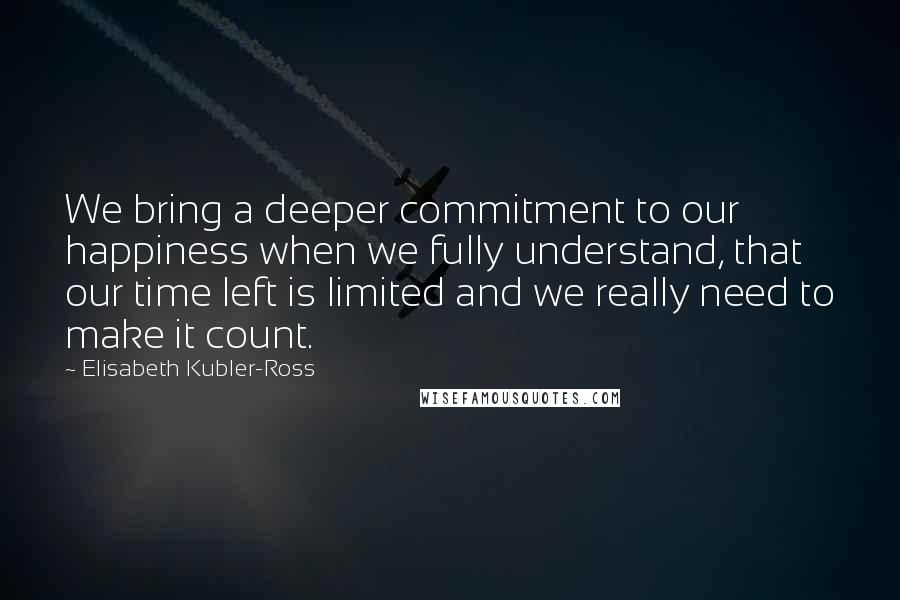 Elisabeth Kubler-Ross Quotes: We bring a deeper commitment to our happiness when we fully understand, that our time left is limited and we really need to make it count.