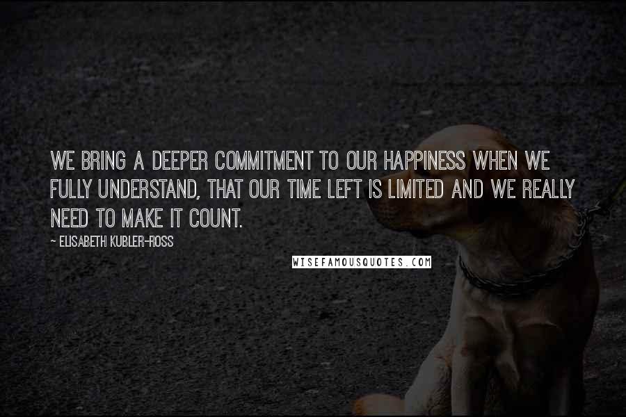 Elisabeth Kubler-Ross Quotes: We bring a deeper commitment to our happiness when we fully understand, that our time left is limited and we really need to make it count.