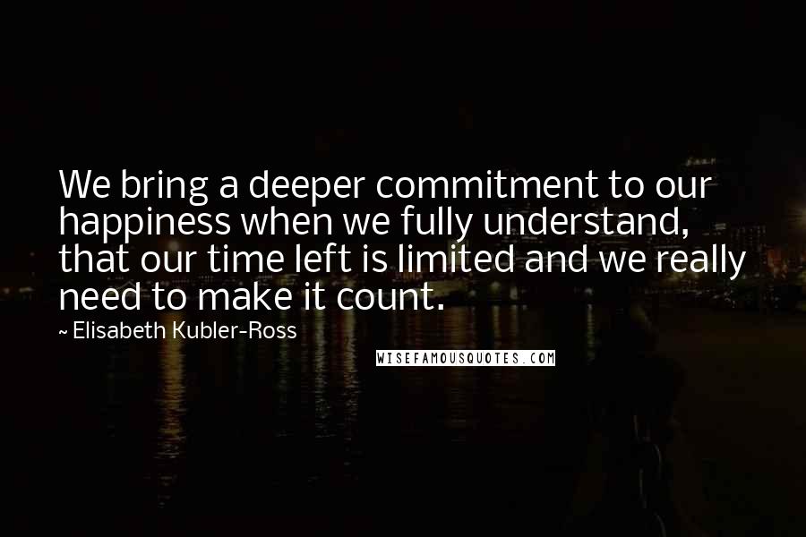 Elisabeth Kubler-Ross Quotes: We bring a deeper commitment to our happiness when we fully understand, that our time left is limited and we really need to make it count.