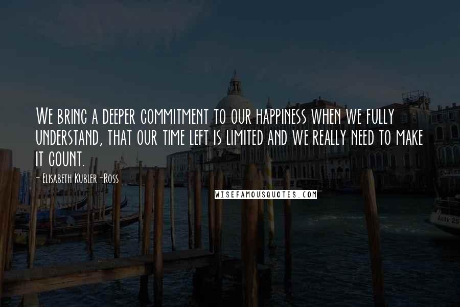 Elisabeth Kubler-Ross Quotes: We bring a deeper commitment to our happiness when we fully understand, that our time left is limited and we really need to make it count.