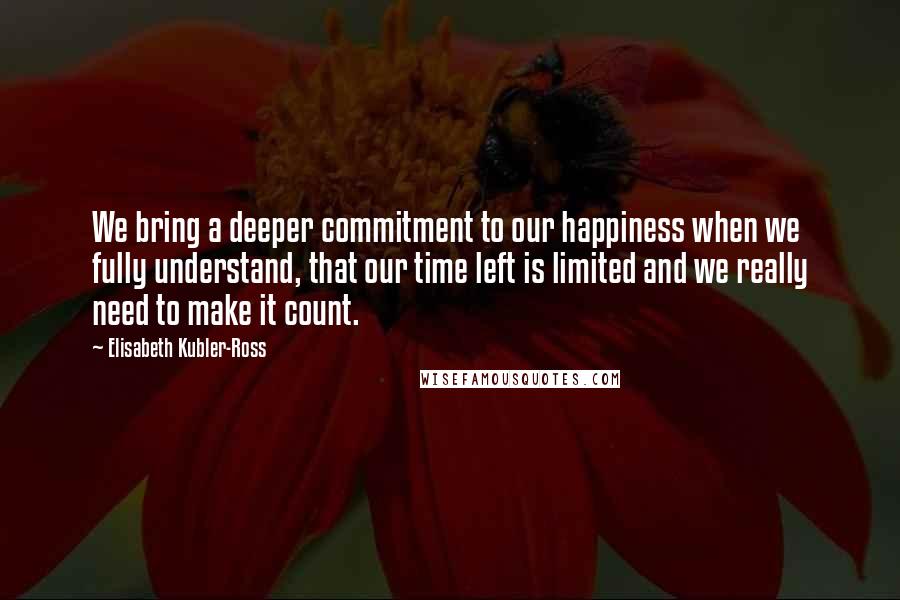 Elisabeth Kubler-Ross Quotes: We bring a deeper commitment to our happiness when we fully understand, that our time left is limited and we really need to make it count.