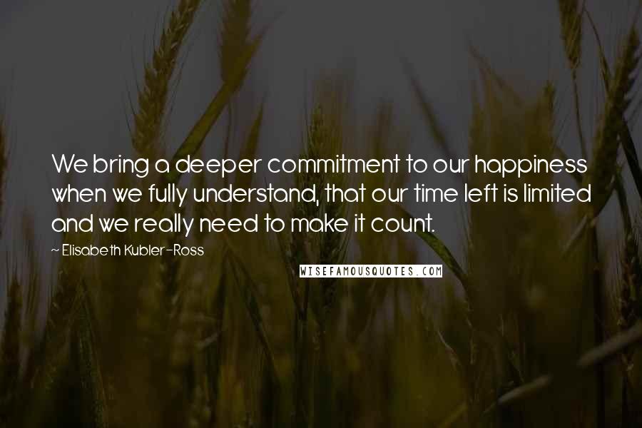 Elisabeth Kubler-Ross Quotes: We bring a deeper commitment to our happiness when we fully understand, that our time left is limited and we really need to make it count.