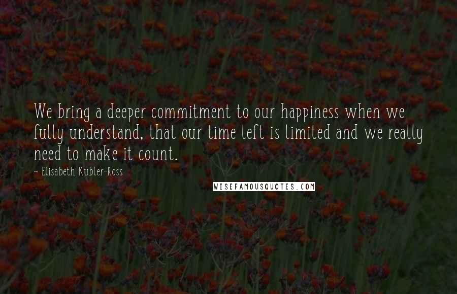 Elisabeth Kubler-Ross Quotes: We bring a deeper commitment to our happiness when we fully understand, that our time left is limited and we really need to make it count.