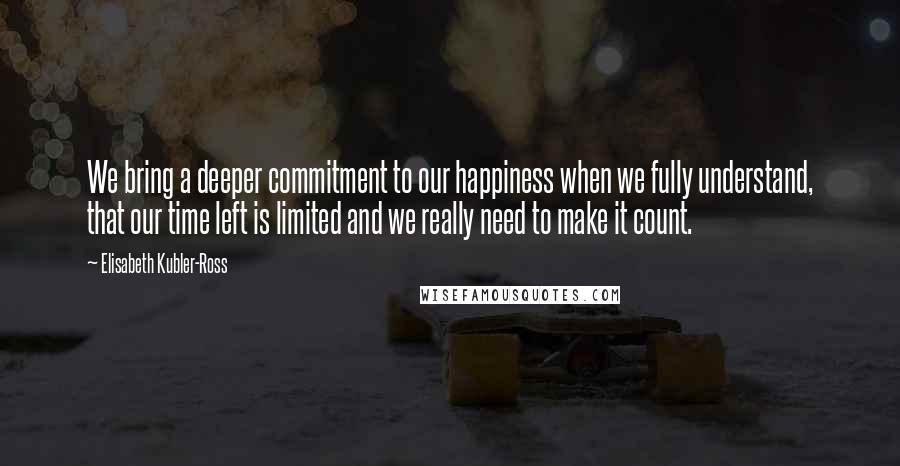 Elisabeth Kubler-Ross Quotes: We bring a deeper commitment to our happiness when we fully understand, that our time left is limited and we really need to make it count.