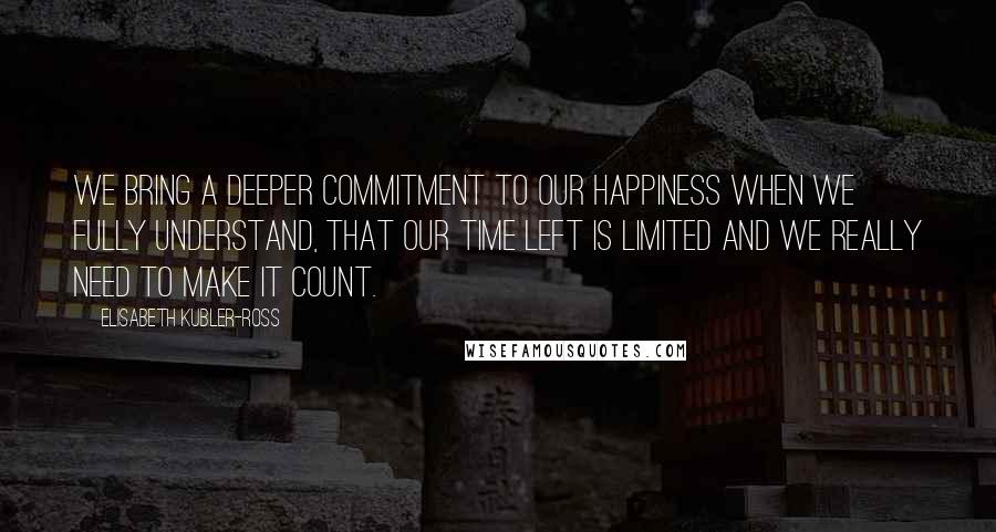 Elisabeth Kubler-Ross Quotes: We bring a deeper commitment to our happiness when we fully understand, that our time left is limited and we really need to make it count.