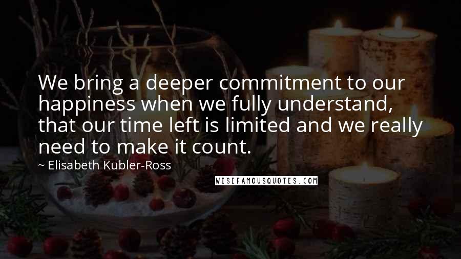 Elisabeth Kubler-Ross Quotes: We bring a deeper commitment to our happiness when we fully understand, that our time left is limited and we really need to make it count.