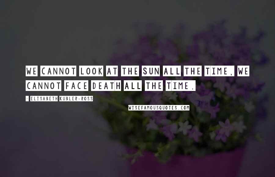 Elisabeth Kubler-Ross Quotes: We cannot look at the sun all the time, we cannot face death all the time.