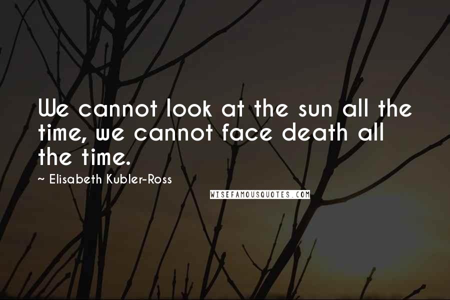 Elisabeth Kubler-Ross Quotes: We cannot look at the sun all the time, we cannot face death all the time.
