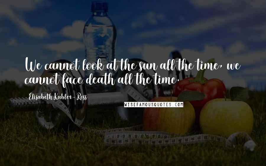Elisabeth Kubler-Ross Quotes: We cannot look at the sun all the time, we cannot face death all the time.