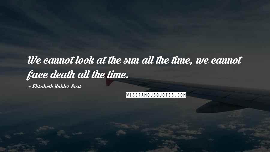 Elisabeth Kubler-Ross Quotes: We cannot look at the sun all the time, we cannot face death all the time.