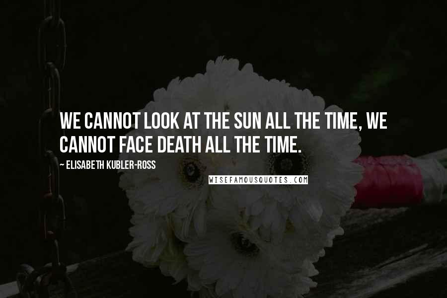 Elisabeth Kubler-Ross Quotes: We cannot look at the sun all the time, we cannot face death all the time.