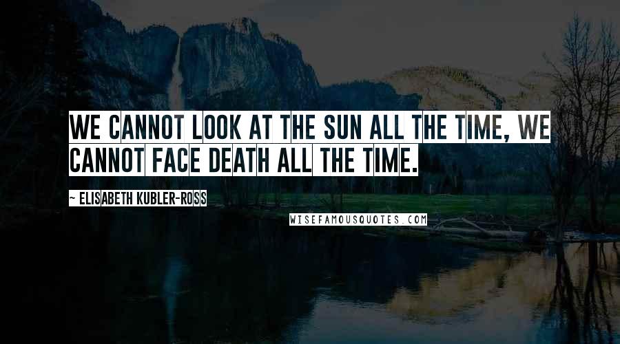 Elisabeth Kubler-Ross Quotes: We cannot look at the sun all the time, we cannot face death all the time.