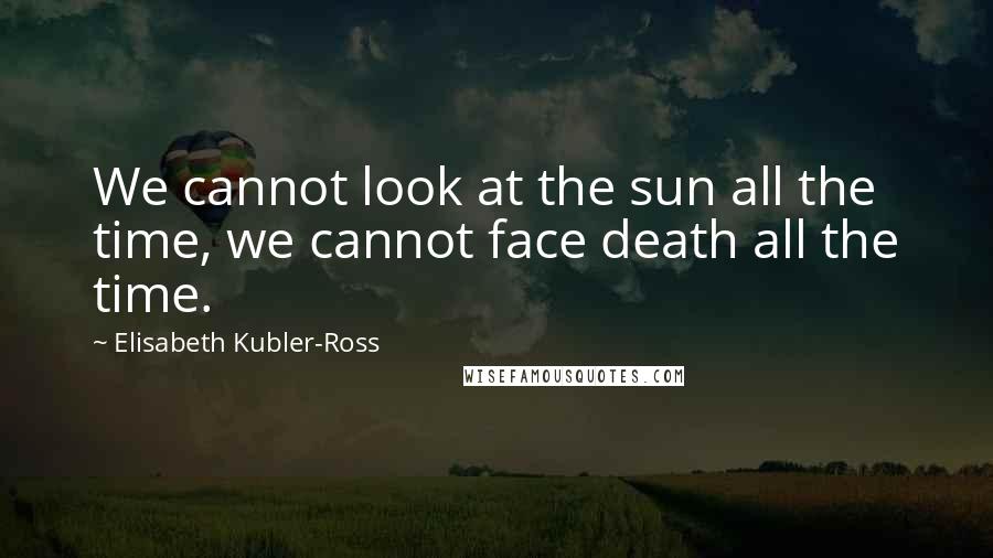 Elisabeth Kubler-Ross Quotes: We cannot look at the sun all the time, we cannot face death all the time.