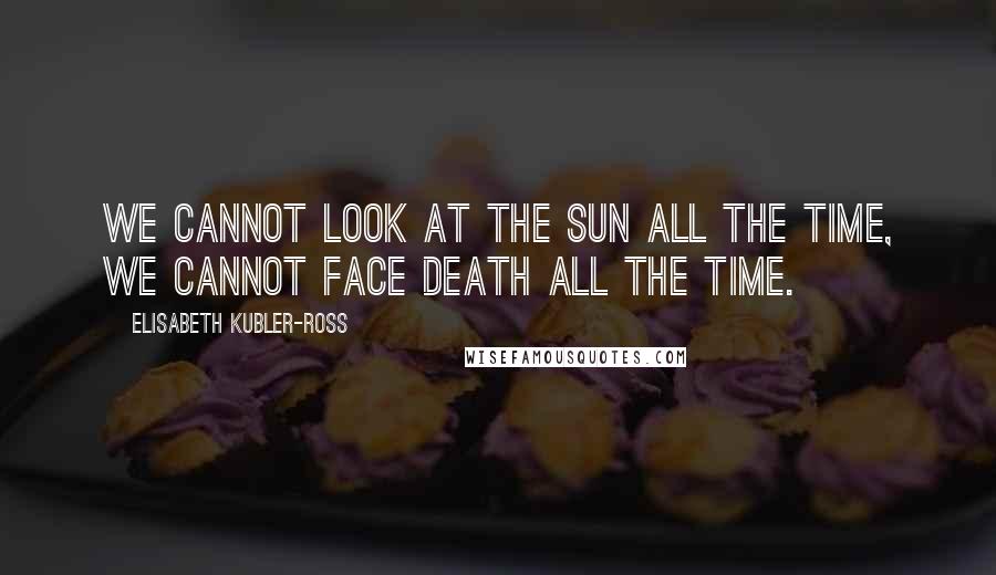 Elisabeth Kubler-Ross Quotes: We cannot look at the sun all the time, we cannot face death all the time.