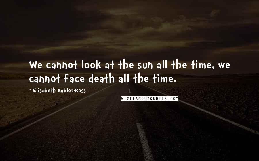 Elisabeth Kubler-Ross Quotes: We cannot look at the sun all the time, we cannot face death all the time.