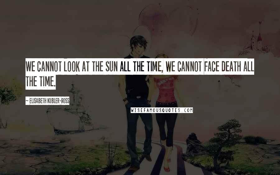 Elisabeth Kubler-Ross Quotes: We cannot look at the sun all the time, we cannot face death all the time.