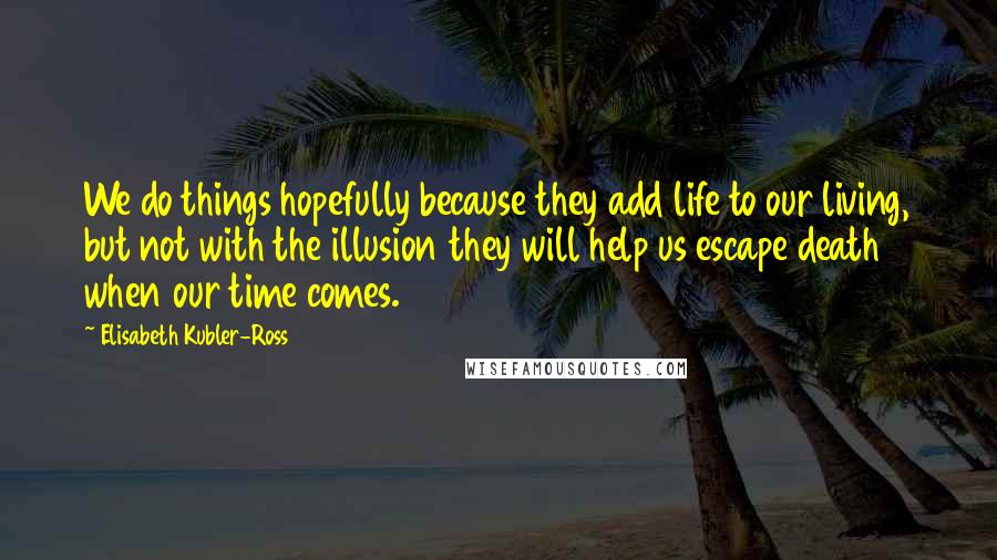 Elisabeth Kubler-Ross Quotes: We do things hopefully because they add life to our living, but not with the illusion they will help us escape death when our time comes.