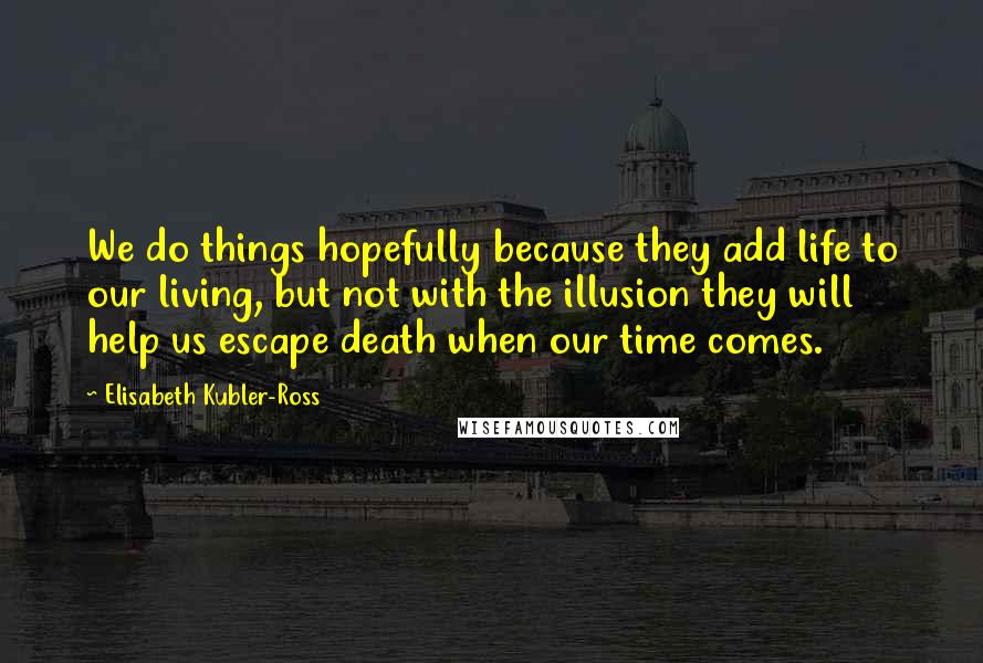 Elisabeth Kubler-Ross Quotes: We do things hopefully because they add life to our living, but not with the illusion they will help us escape death when our time comes.