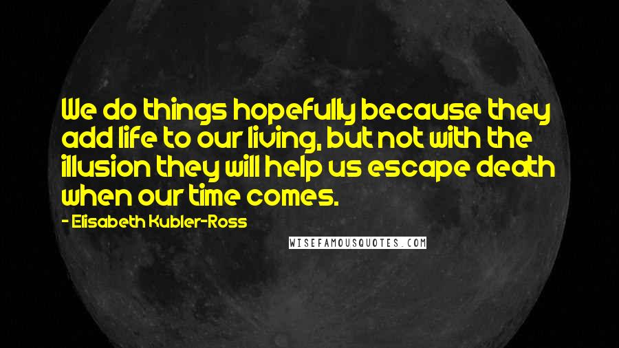 Elisabeth Kubler-Ross Quotes: We do things hopefully because they add life to our living, but not with the illusion they will help us escape death when our time comes.