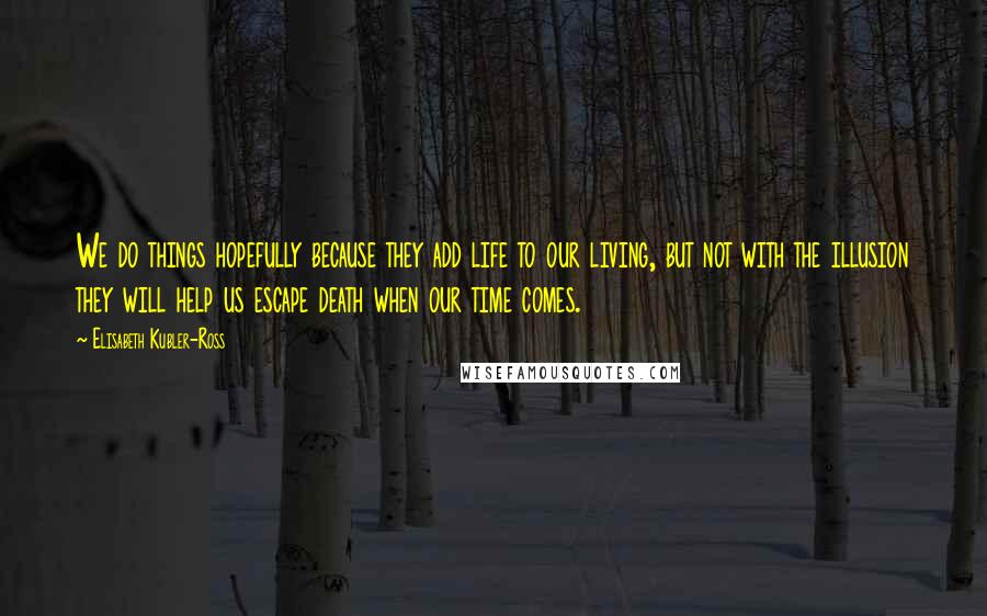 Elisabeth Kubler-Ross Quotes: We do things hopefully because they add life to our living, but not with the illusion they will help us escape death when our time comes.