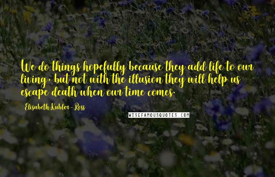 Elisabeth Kubler-Ross Quotes: We do things hopefully because they add life to our living, but not with the illusion they will help us escape death when our time comes.