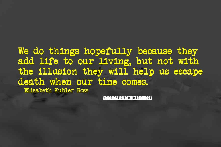 Elisabeth Kubler-Ross Quotes: We do things hopefully because they add life to our living, but not with the illusion they will help us escape death when our time comes.