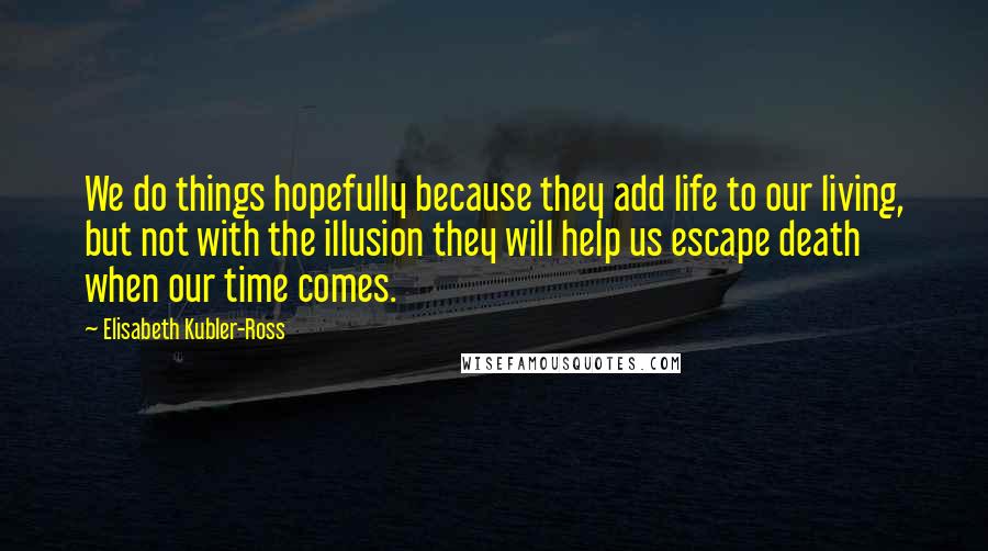 Elisabeth Kubler-Ross Quotes: We do things hopefully because they add life to our living, but not with the illusion they will help us escape death when our time comes.