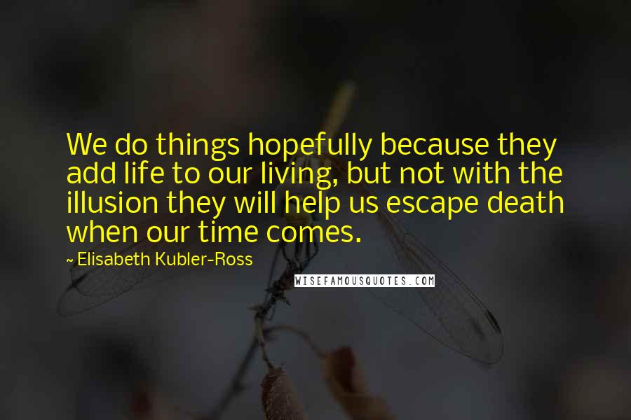 Elisabeth Kubler-Ross Quotes: We do things hopefully because they add life to our living, but not with the illusion they will help us escape death when our time comes.