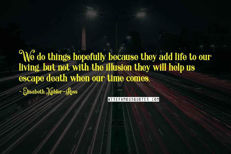 Elisabeth Kubler-Ross Quotes: We do things hopefully because they add life to our living, but not with the illusion they will help us escape death when our time comes.