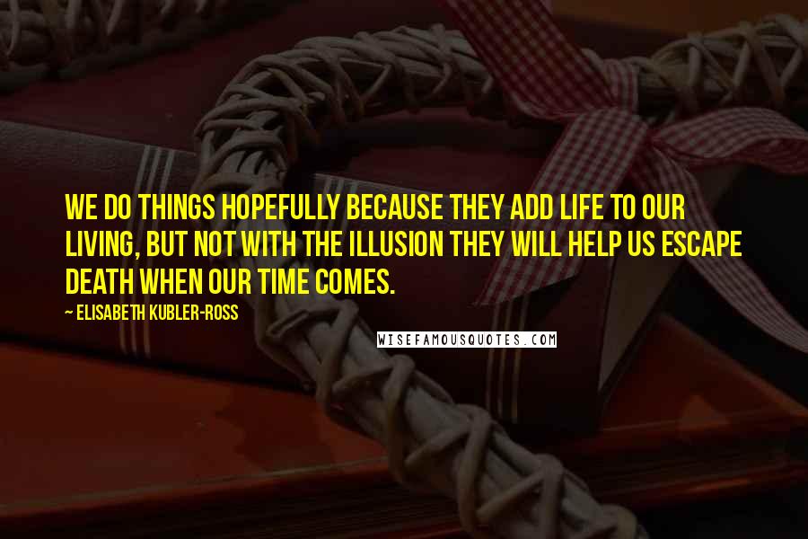 Elisabeth Kubler-Ross Quotes: We do things hopefully because they add life to our living, but not with the illusion they will help us escape death when our time comes.