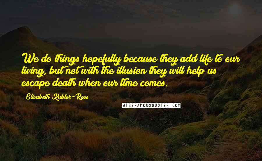 Elisabeth Kubler-Ross Quotes: We do things hopefully because they add life to our living, but not with the illusion they will help us escape death when our time comes.