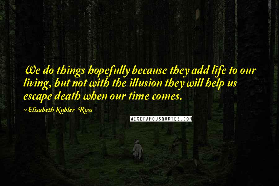 Elisabeth Kubler-Ross Quotes: We do things hopefully because they add life to our living, but not with the illusion they will help us escape death when our time comes.