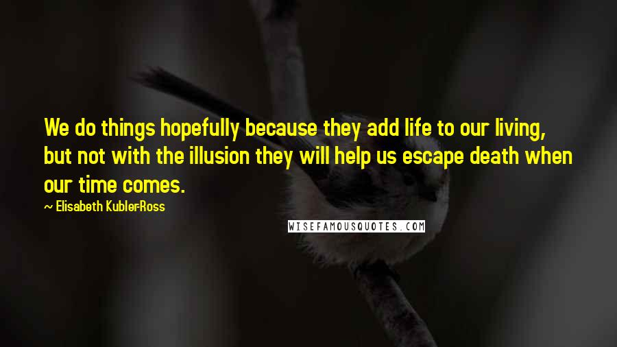 Elisabeth Kubler-Ross Quotes: We do things hopefully because they add life to our living, but not with the illusion they will help us escape death when our time comes.