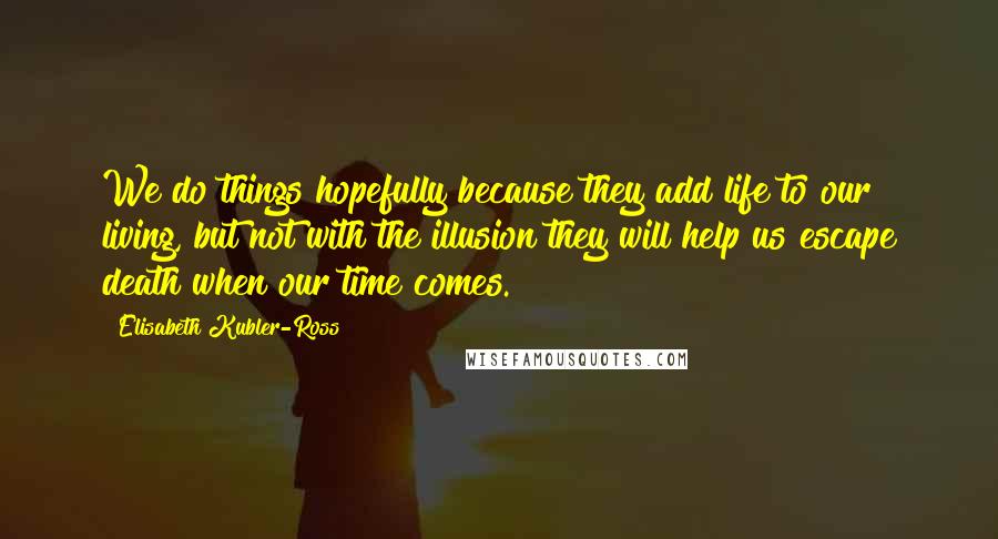 Elisabeth Kubler-Ross Quotes: We do things hopefully because they add life to our living, but not with the illusion they will help us escape death when our time comes.