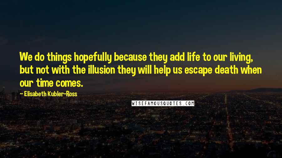 Elisabeth Kubler-Ross Quotes: We do things hopefully because they add life to our living, but not with the illusion they will help us escape death when our time comes.