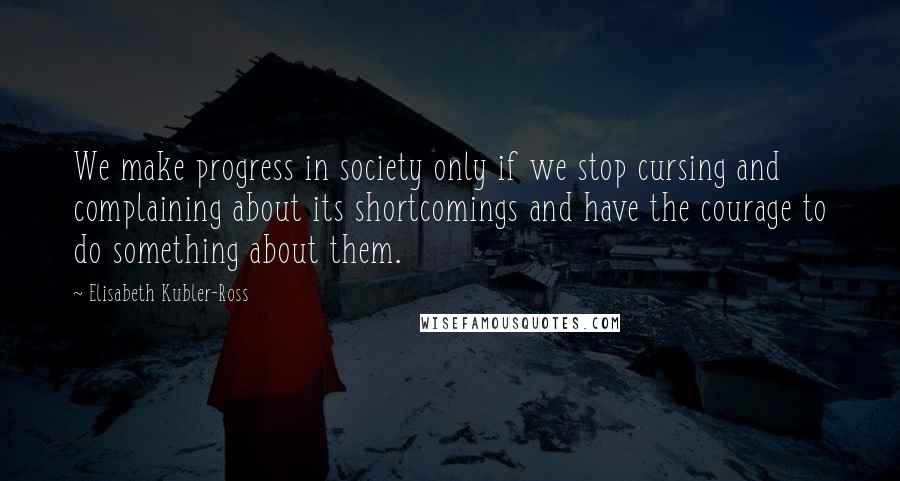 Elisabeth Kubler-Ross Quotes: We make progress in society only if we stop cursing and complaining about its shortcomings and have the courage to do something about them.