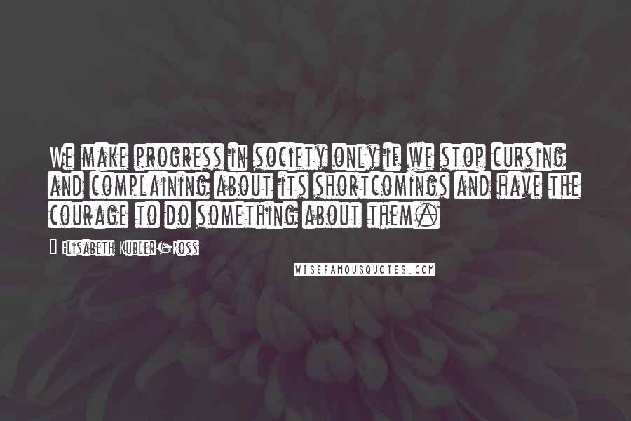 Elisabeth Kubler-Ross Quotes: We make progress in society only if we stop cursing and complaining about its shortcomings and have the courage to do something about them.