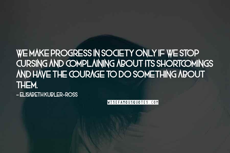 Elisabeth Kubler-Ross Quotes: We make progress in society only if we stop cursing and complaining about its shortcomings and have the courage to do something about them.