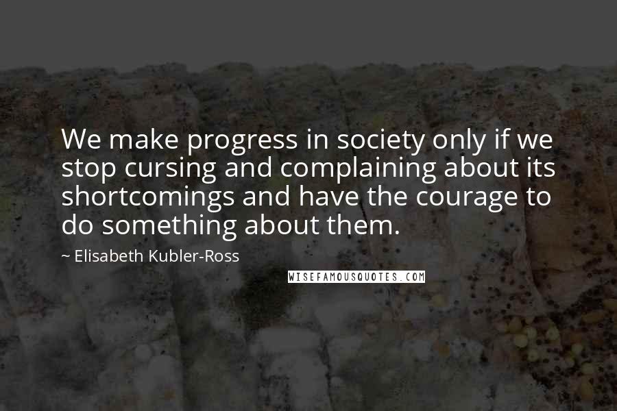 Elisabeth Kubler-Ross Quotes: We make progress in society only if we stop cursing and complaining about its shortcomings and have the courage to do something about them.