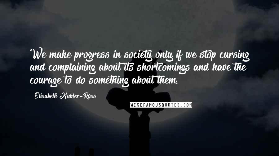 Elisabeth Kubler-Ross Quotes: We make progress in society only if we stop cursing and complaining about its shortcomings and have the courage to do something about them.